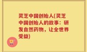 灵芝中国创始人(灵芝中国创始人的故事：研发自然药物，让全世界受益)