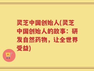 灵芝中国创始人(灵芝中国创始人的故事：研发自然药物，让全世界受益)