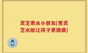 灵芝煮水小朋友(煮灵芝水能让孩子更健康)