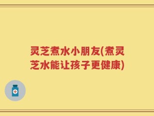 灵芝煮水小朋友(煮灵芝水能让孩子更健康)