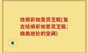 珐琅彩如意灵芝瓶(复古珐琅彩如意灵芝瓶：精美绝伦的宝藏)