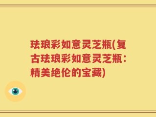 珐琅彩如意灵芝瓶(复古珐琅彩如意灵芝瓶：精美绝伦的宝藏)