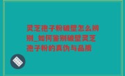 灵芝孢子粉破壁怎么辨别_如何鉴别破壁灵芝孢子粉的真伪与品质