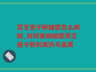灵芝孢子粉破壁怎么辨别_如何鉴别破壁灵芝孢子粉的真伪与品质