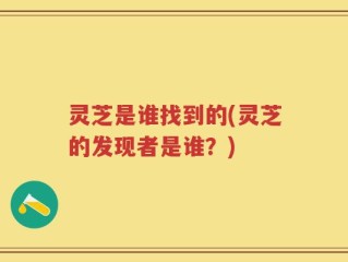 灵芝是谁找到的(灵芝的发现者是谁？)