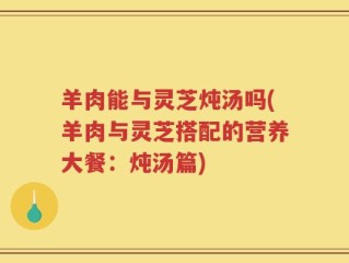 羊肉能与灵芝炖汤吗(羊肉与灵芝搭配的营养大餐：炖汤篇)