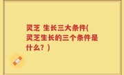 灵芝 生长三大条件(灵芝生长的三个条件是什么？)
