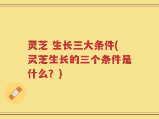 灵芝 生长三大条件(灵芝生长的三个条件是什么？)