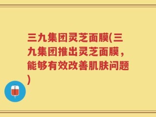 三九集团灵芝面膜(三九集团推出灵芝面膜，能够有效改善肌肤问题)