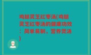 鸡腿灵芝红枣汤(鸡腿灵芝红枣汤的健康功效：简单易制，营养煲汤)