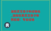 洛阳灵芝孢子粉经销处_洛阳优质灵芝孢子粉供应商：专业经销