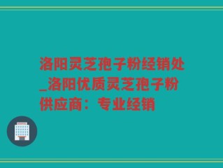 洛阳灵芝孢子粉经销处_洛阳优质灵芝孢子粉供应商：专业经销