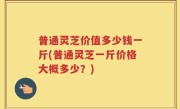 普通灵芝价值多少钱一斤(普通灵芝一斤价格大概多少？)