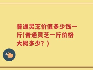 普通灵芝价值多少钱一斤(普通灵芝一斤价格大概多少？)