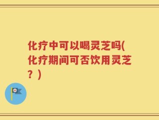 化疗中可以喝灵芝吗(化疗期间可否饮用灵芝？)