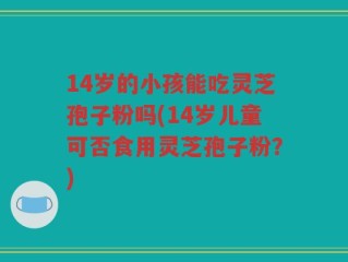 14岁的小孩能吃灵芝孢子粉吗(14岁儿童可否食用灵芝孢子粉？)