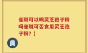 雀斑可以喝灵芝孢子粉吗雀斑可否食用灵芝孢子粉？)