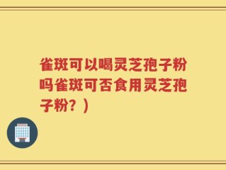 雀斑可以喝灵芝孢子粉吗雀斑可否食用灵芝孢子粉？)