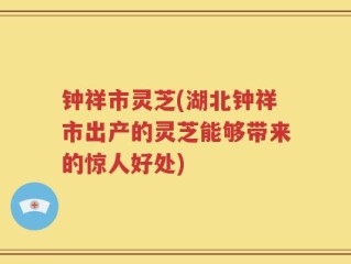 钟祥市灵芝(湖北钟祥市出产的灵芝能够带来的惊人好处)