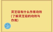 灵芝菇有什么作用功效(了解灵芝菇的功效与作用)