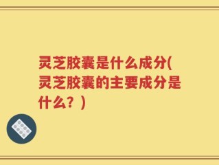 灵芝胶囊是什么成分(灵芝胶囊的主要成分是什么？)