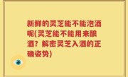 新鲜的灵芝能不能泡酒呢(灵芝能不能用来酿酒？解密灵芝入酒的正确姿势)