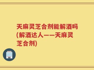 天麻灵芝合剂能解酒吗(解酒达人——天麻灵芝合剂)