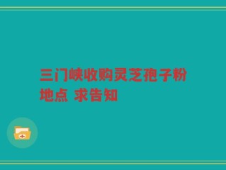 三门峡收购灵芝孢子粉地点 求告知