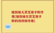 瑞倪维儿灵芝孢子粉作用(瑞倪维尔灵芝孢子粉的功效和作用)