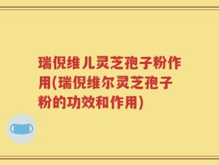 瑞倪维儿灵芝孢子粉作用(瑞倪维尔灵芝孢子粉的功效和作用)