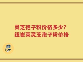 灵芝孢子粉价格多少？纽崔莱灵芝孢子粉价格
