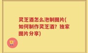 灵芝酒怎么泡制图片(如何制作灵芝酒？独家图片分享)