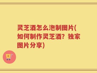 灵芝酒怎么泡制图片(如何制作灵芝酒？独家图片分享)