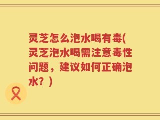 灵芝怎么泡水喝有毒(灵芝泡水喝需注意毒性问题，建议如何正确泡水？)