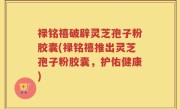 禄铭禧破辟灵芝孢子粉胶囊(禄铭禧推出灵芝孢子粉胶囊，护佑健康)