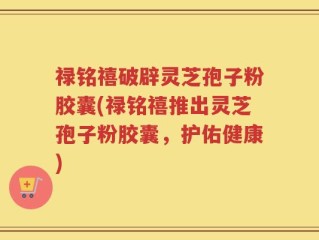 禄铭禧破辟灵芝孢子粉胶囊(禄铭禧推出灵芝孢子粉胶囊，护佑健康)