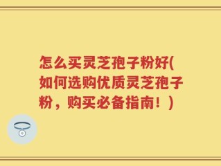 怎么买灵芝孢子粉好(如何选购优质灵芝孢子粉，购买必备指南！)