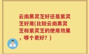 云南黑灵芝好还是紫灵芝好用(比较云南黑灵芝和紫灵芝的使用效果，哪个更好？)