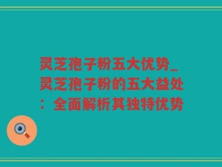 灵芝孢子粉五大优势_灵芝孢子粉的五大益处：全面解析其独特优势