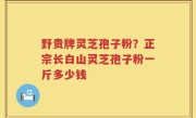 野贵牌灵芝孢子粉？正宗长白山灵芝孢子粉一斤多少钱