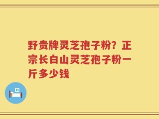野贵牌灵芝孢子粉？正宗长白山灵芝孢子粉一斤多少钱