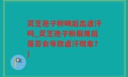 灵芝孢子粉喝后出虚汗吗_灵芝孢子粉服用后是否会导致虚汗现象？)