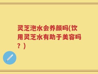 灵芝泡水会养颜吗(饮用灵芝水有助于美容吗？)