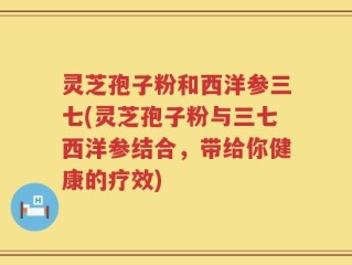 灵芝孢子粉和西洋参三七(灵芝孢子粉与三七西洋参结合，带给你健康的疗效)