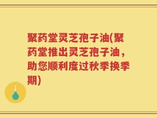 聚药堂灵芝孢子油(聚药堂推出灵芝孢子油，助您顺利度过秋季换季期)