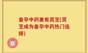 备孕中药里有灵芝(灵芝成为备孕中药热门选择)