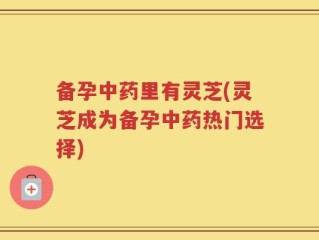 备孕中药里有灵芝(灵芝成为备孕中药热门选择)