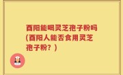 酉阳能喝灵芝孢子粉吗(酉阳人能否食用灵芝孢子粉？)
