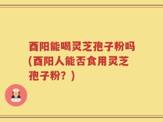酉阳能喝灵芝孢子粉吗(酉阳人能否食用灵芝孢子粉？)