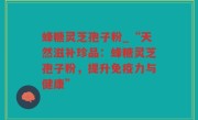 蜂糖灵芝孢子粉_“天然滋补珍品：蜂糖灵芝孢子粉，提升免疫力与健康”